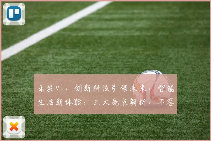 乐发vI，创新科技引领未来，智能生活新体验，三大亮点解析，不容错过