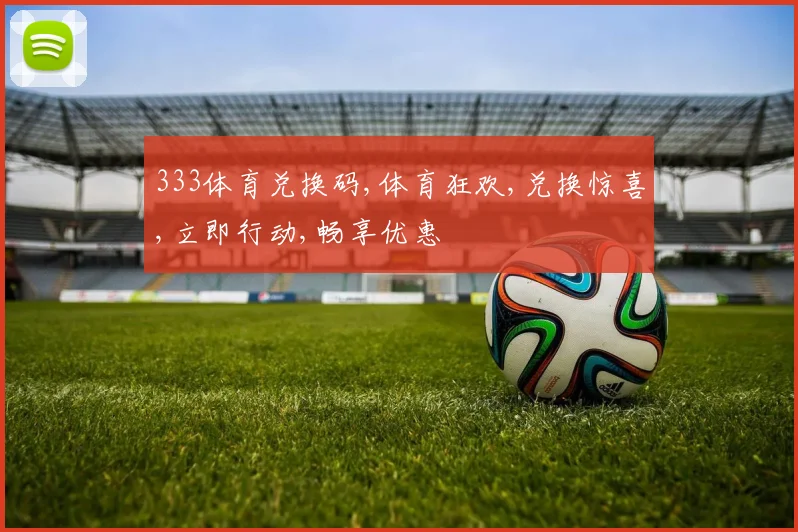 333体育兑换码,体育狂欢,兑换惊喜,立即行动,畅享优惠
