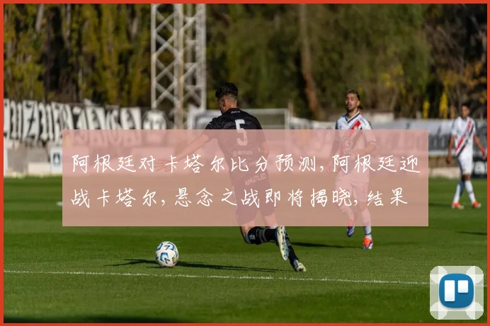 阿根廷对卡塔尔比分预测,阿根廷迎战卡塔尔,悬念之战即将揭晓,结果如何